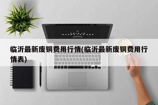 临沂最新废铜费用行情(临沂最新废铜费用行情表)