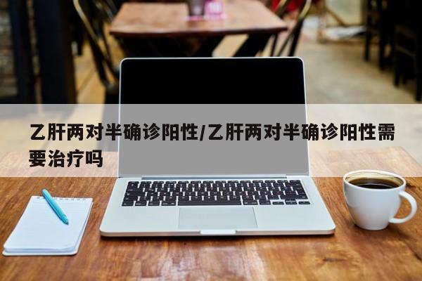 乙肝两对半确诊阳性/乙肝两对半确诊阳性需要治疗吗