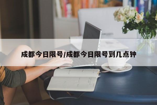 成都今日限号/成都今日限号到几点钟