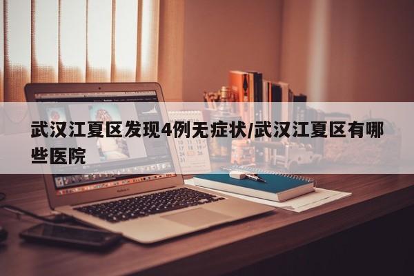 武汉江夏区发现4例无症状/武汉江夏区有哪些医院