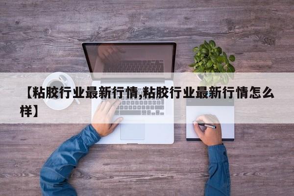 【粘胶行业最新行情,粘胶行业最新行情怎么样】