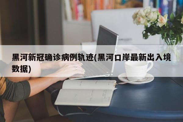 黑河新冠确诊病例轨迹(黑河口岸最新出入境数据)