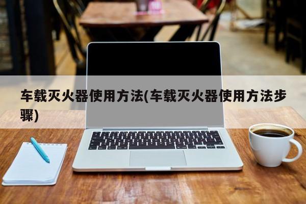 车载灭火器使用方法(车载灭火器使用方法步骤)