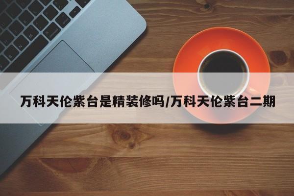 万科天伦紫台是精装修吗/万科天伦紫台二期