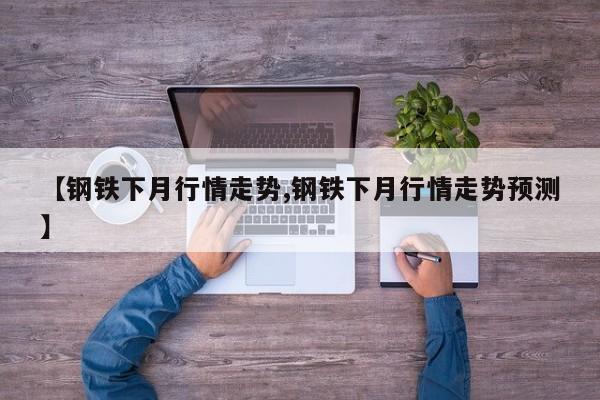 【钢铁下月行情走势,钢铁下月行情走势预测】